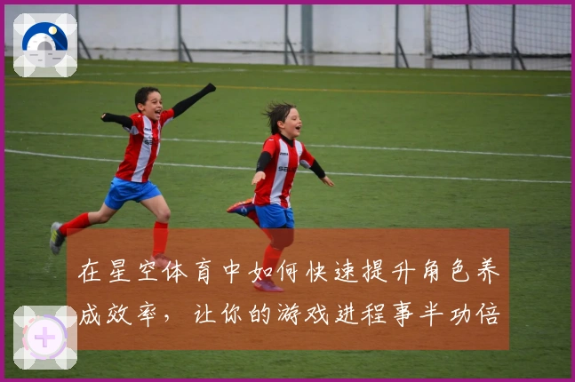 在星空体育中如何快速提升角色养成效率，让你的游戏进程事半功倍
