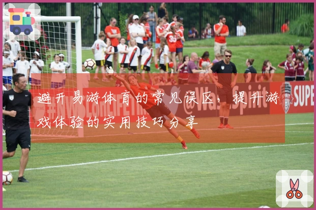 避开易游体育的常见误区,提升游戏体验的实用技巧分享