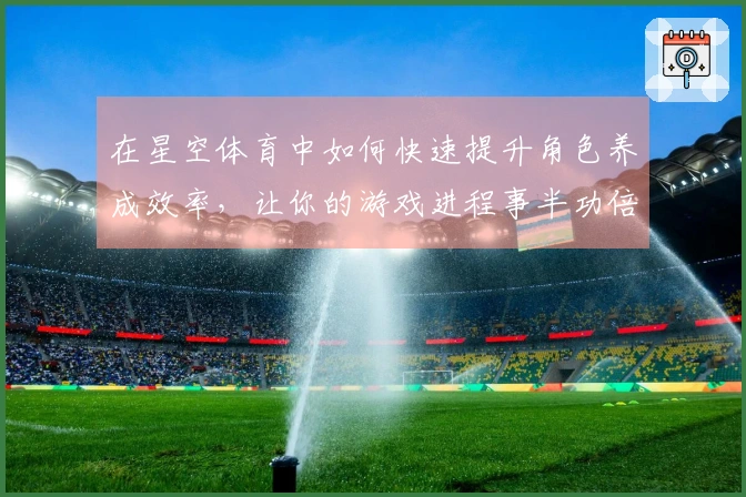 在星空体育中如何快速提升角色养成效率,让你的游戏进程事半功倍